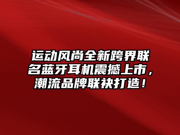 運動風(fēng)尚全新跨界聯(lián)名藍(lán)牙耳機震撼上市，潮流品牌聯(lián)袂打造！